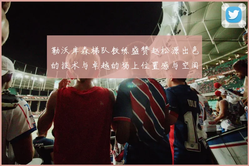 勒沃库森梯队教练盛赞赵松源出色的技术与卓越的场上位置感与空间感